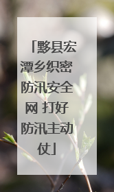 黟县宏潭乡织密防汛安全网 打好防汛主动仗