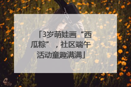 3岁萌娃画“西瓜粽”，社区端午活动童趣满满