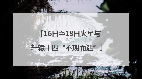 16日至18日火星与轩辕十四“不期而遇”
