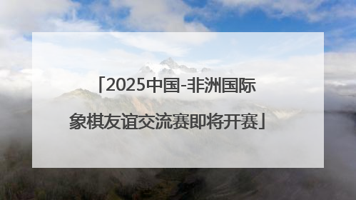 2025中国-非洲国际象棋友谊交流赛即将开赛