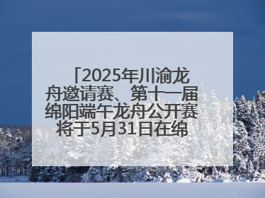 2025年川渝龙舟邀请赛、第十一届绵阳端午龙舟公开赛将于5月31日在绵阳仙海开赛