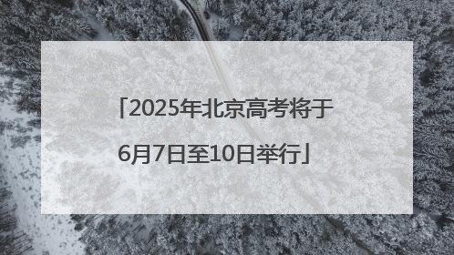 2025年北京高考将于6月7日至10日举行