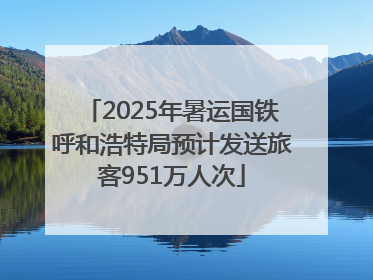 2025年暑运国铁呼和浩特局预计发送旅客951万人次