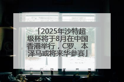 2025年沙特超级杯将于8月在中国香港举行，C罗、本泽马或将来华参赛