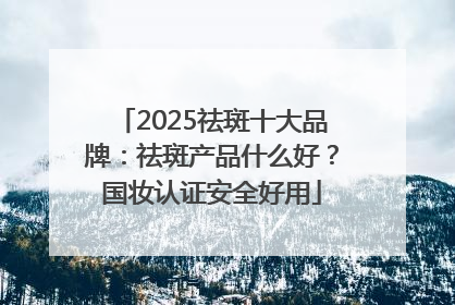 2025祛斑十大品牌：祛斑产品什么好？国妆认证安全好用