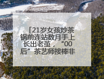 21岁女孩炒茶锅前连站数月手上长出老茧，“00后”茶艺师接棒非遗制茶技艺