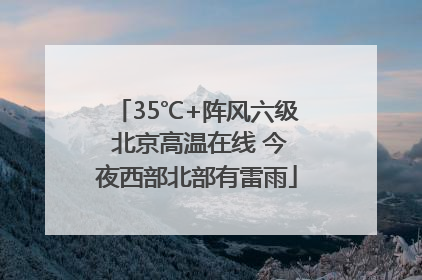 35℃+阵风六级 北京高温在线 今夜西部北部有雷雨