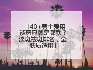 40+男士爱用淡斑品牌是哪款？淡斑祛斑排名，全肤质适用
