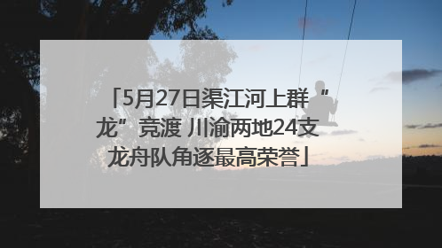5月27日渠江河上群“龙”竞渡 川渝两地24支龙舟队角逐最高荣誉