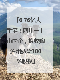 6.76亿大手笔！四川一上市国企，拟收购泸州弘盛100%股权