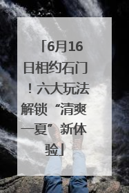 6月16日相约石门！六大玩法解锁“清爽一夏”新体验