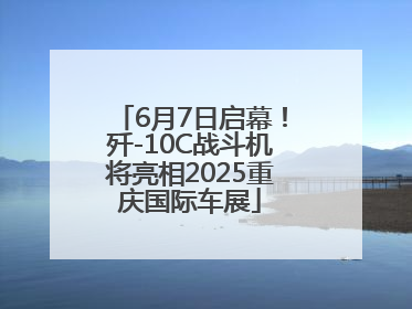 6月7日启幕！歼-10C战斗机将亮相2025重庆国际车展