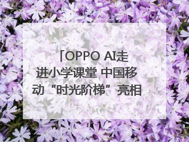 OPPO AI走进小学课堂 中国移动“时光阶梯”亮相成都｜早报